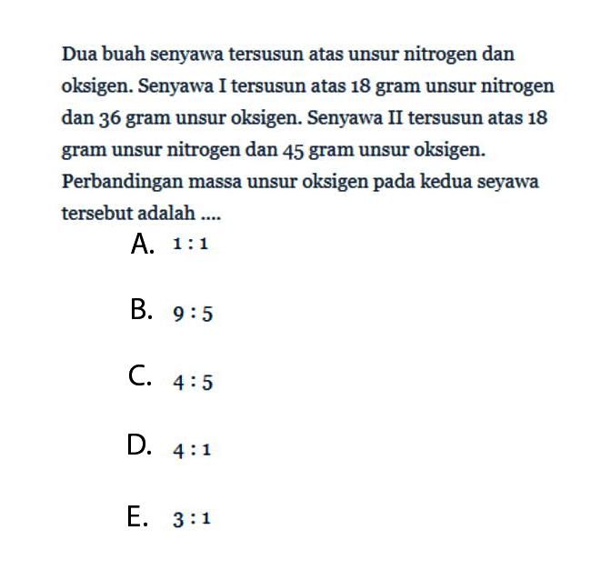 Dua buah senyawa tersusun atas unsur nitrogen dan oksigen. Senyawa I tersusun atas 18 gram unsur nitrogen dan 36 gram unsur oksigen. Senyawa II tersusun atas 18 gram unsur nitrogen dan 45 gram unsur oksigen. Perbandingan massa unsur oksigen pada kedua seyawa tersebut adalah ....