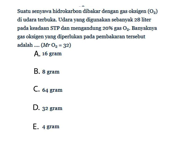 Suatu senyawa hidrokarbon dibakar dengan gas oksigen (O2) di udara terbuka. Udara yang digunakan sebanyak 28 liter pada keadaan STP dan mengandung 20% gas O2. Banyaknya gas oksigen yang diperlukan pada pembakaran tersebut adalah .... (Mr O2=32)