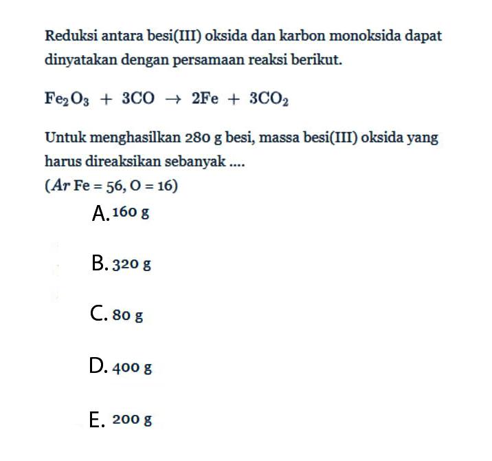 Reduksi antara besi(III) oksida dan karbon monoksida dapat dinyatakan dengan persamaan reaksi berikut.Fe2O3+3CO->2Fe+3CO2Untuk menghasilkan 280g besi, massa besi(III) oksida yang harus direaksikan sebanyak ....(Ar Fe=56, O=16) 