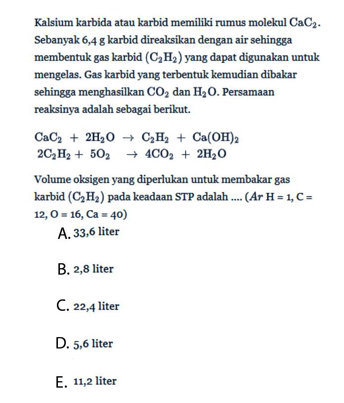 Kalsium karbida atau karbid memiliki rumus molekul CaC2. Sebanyak 6,4 g karbid direaksikan dengan air sehingga membentuk gas karbid (C2H2) yang dapat digunakan untuk mengelas. Gas karbid yang terbentuk kemudian dibakar sehingga menghasilkan CO2 dan H2O. Persamaan reaksinya adalah sebagai berikut. CaC2+2 H2O -> C2H2+Ca(OH)2 2 C2H2+5 O2 -> 4 CO2+2 H2O Volume oksigen yang diperlukan untuk membakar gas karbid (C2H2) pada keadaan STP adalah .... (A r H=1, C= 12, O=16, Ca=40)