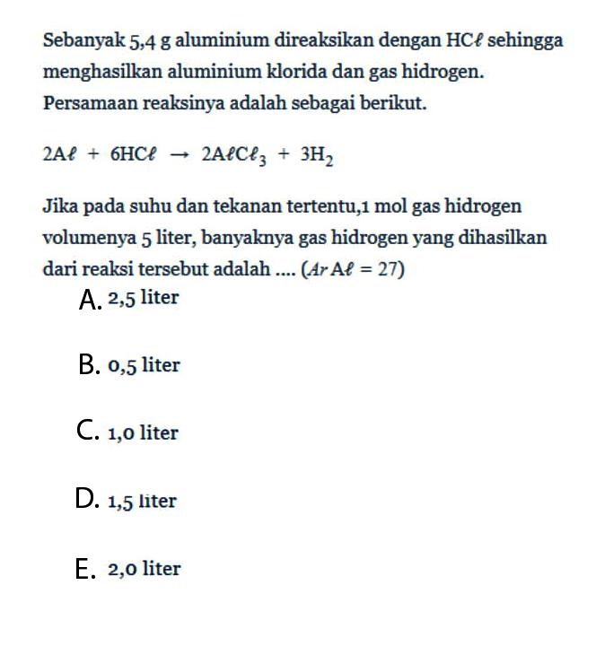 Sebanyak 5,4 g aluminium direaksikan dengan HCl sehingga menghasilkan aluminium klorida dan gas hidrogen. Persamaan reaksinya adalah sebagai berikut.2Al+6HCl->2AlCl3+3H2Jika pada suhu dan tekanan tertentu, 1 mol gas hidrogen volumenya 5 liter, banyaknya gas hidrogen yang dihasilkan dari reaksi tersebut adalah .... (Ar Al=27)