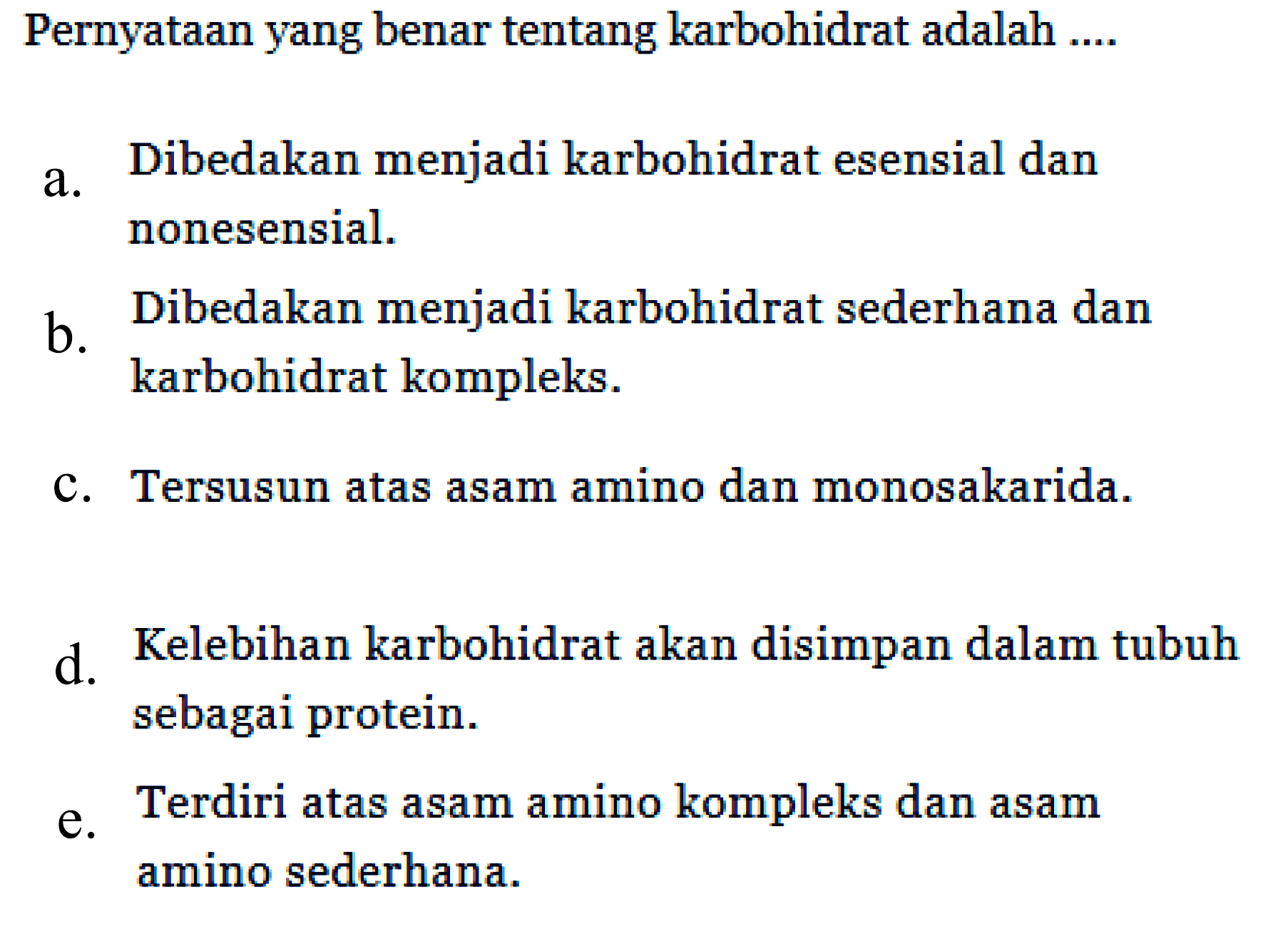 Pernyataan yang benar tentang karbohidrat adalah ....
a. Dibedakan menjadi karbohidrat esensial dan nonesensial.
b. Dibedakan menjadi karbohidrat sederhana dan karbohidrat kompleks.
c. Tersusun atas asam amino dan monosakarida.
d. Kelebihan karbohidrat akan disimpan dalam tubuh sebagai protein.
e. Terdiri atas asam amino kompleks dan asam amino sederhana.