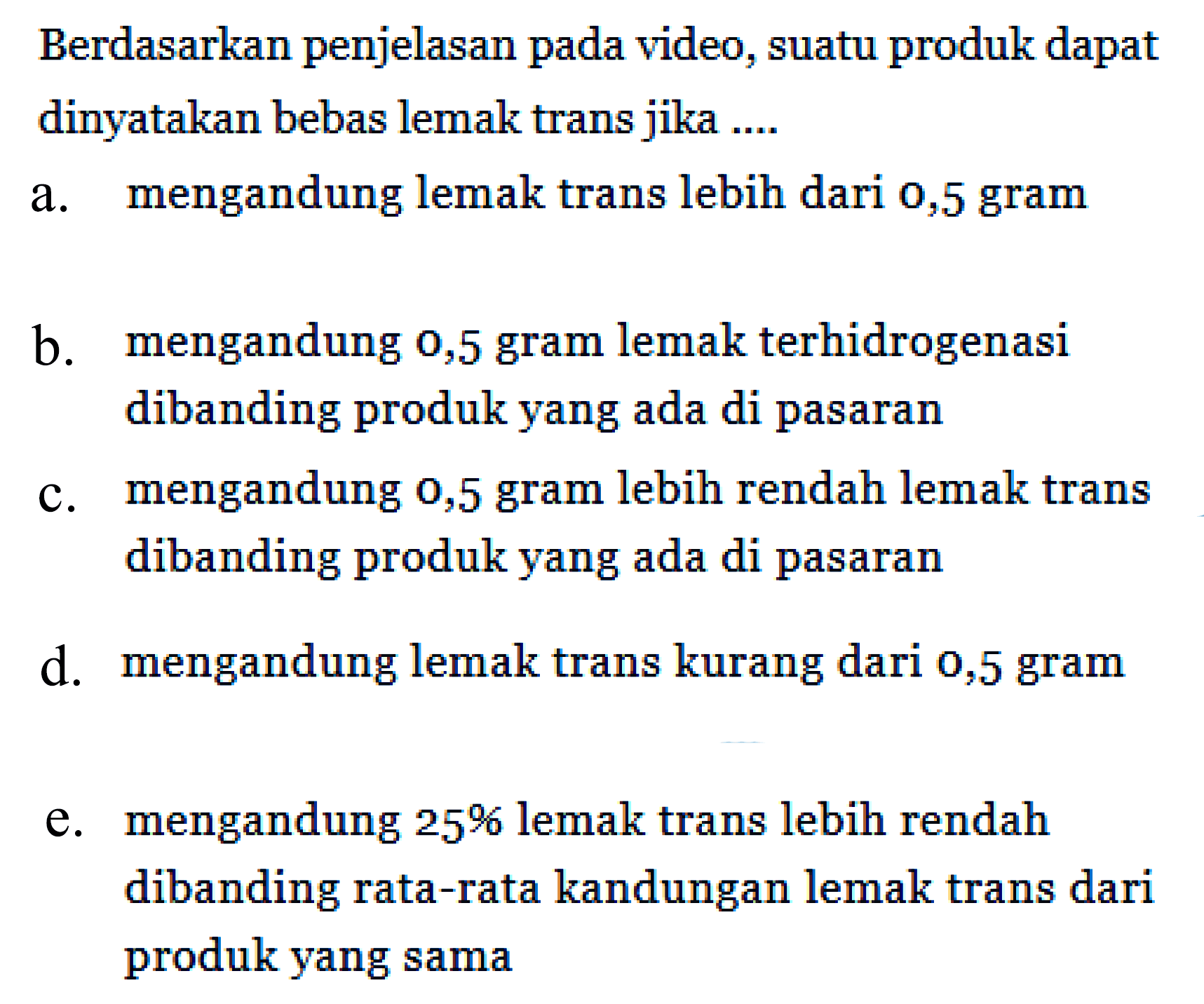 Berdasarkan penjelasan pada video, suatu produk dapat dinyatakan bebas lemak trans jika ....
a. mengandung lemak trans lebih dari 0,5 gram
b. mengandung 0,5 gram lemak terhidrogenasi dibanding produk yang ada di pasaran
c. mengandung 0,5 gram lebih rendah lemak trans dibanding produk yang ada di pasaran
d. mengandung lemak trans kurang dari o,5 gram
e. mengandung 25% lemak trans lebih rendah dibanding rata-rata kandungan lemak trans dari produk yang sama