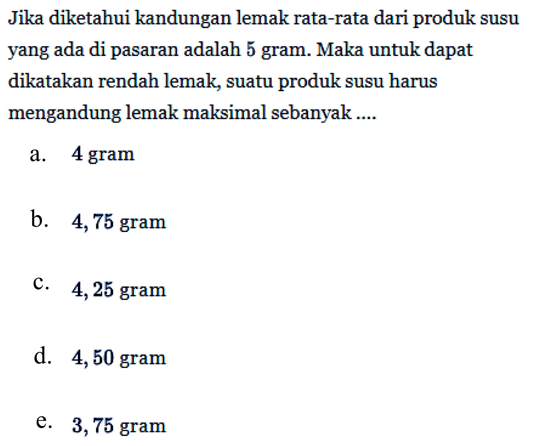 Jika diketahui kandungan lemak rata-rata dari produk susu yang ada di pasaran adalah 5 gram. Maka untuk dapat dikatakan rendah lemak, suatu produk susu harus mengandung lemak maksimal sebanyak .... 