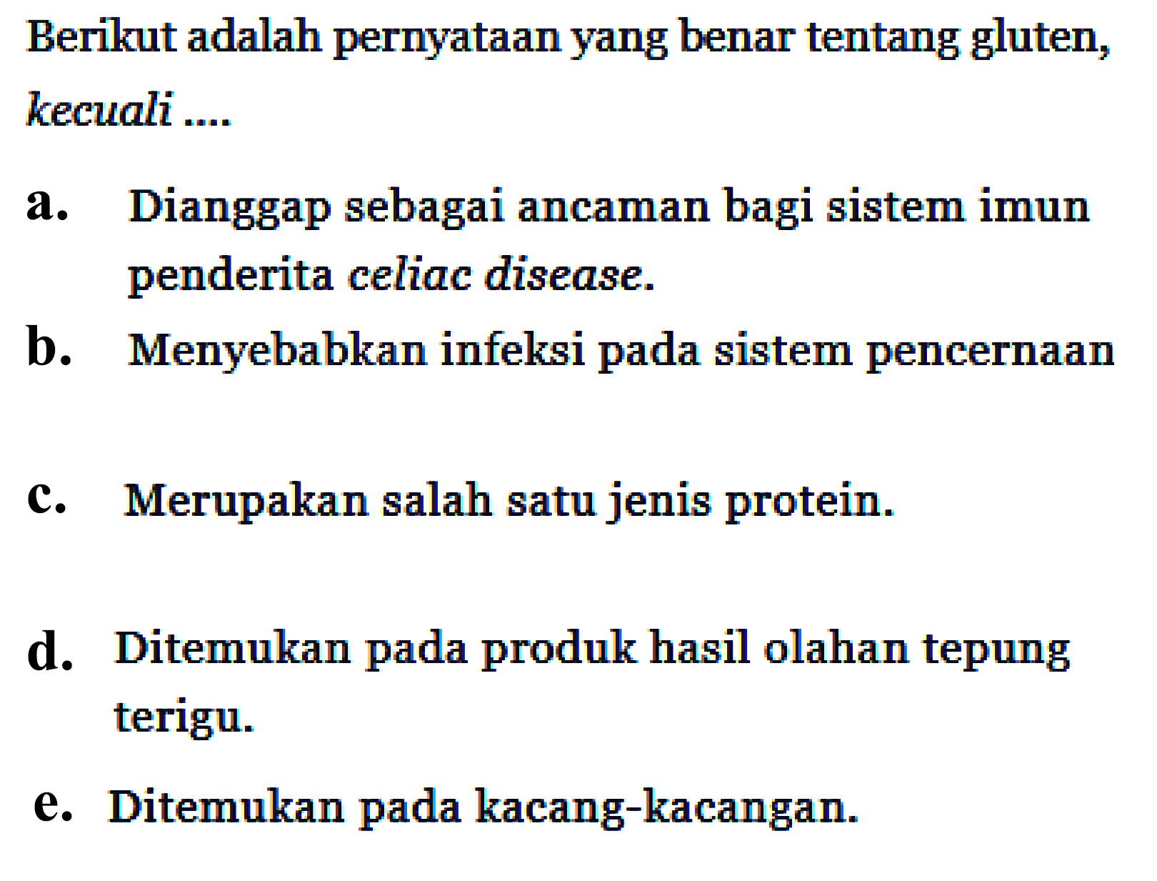 Berikut adalah pernyataan yang benar tentang gluten, kecuali ....
a. Dianggap sebagai ancaman bagi sistem imun penderita celiac disease.
b. Menyebabkan infeksi pada sistem pencernaan
c. Merupakan salah satu jenis protein.
d. Ditemukan pada produk hasil olahan tepung terigu.
e. Ditemukan pada kacang-kacangan.