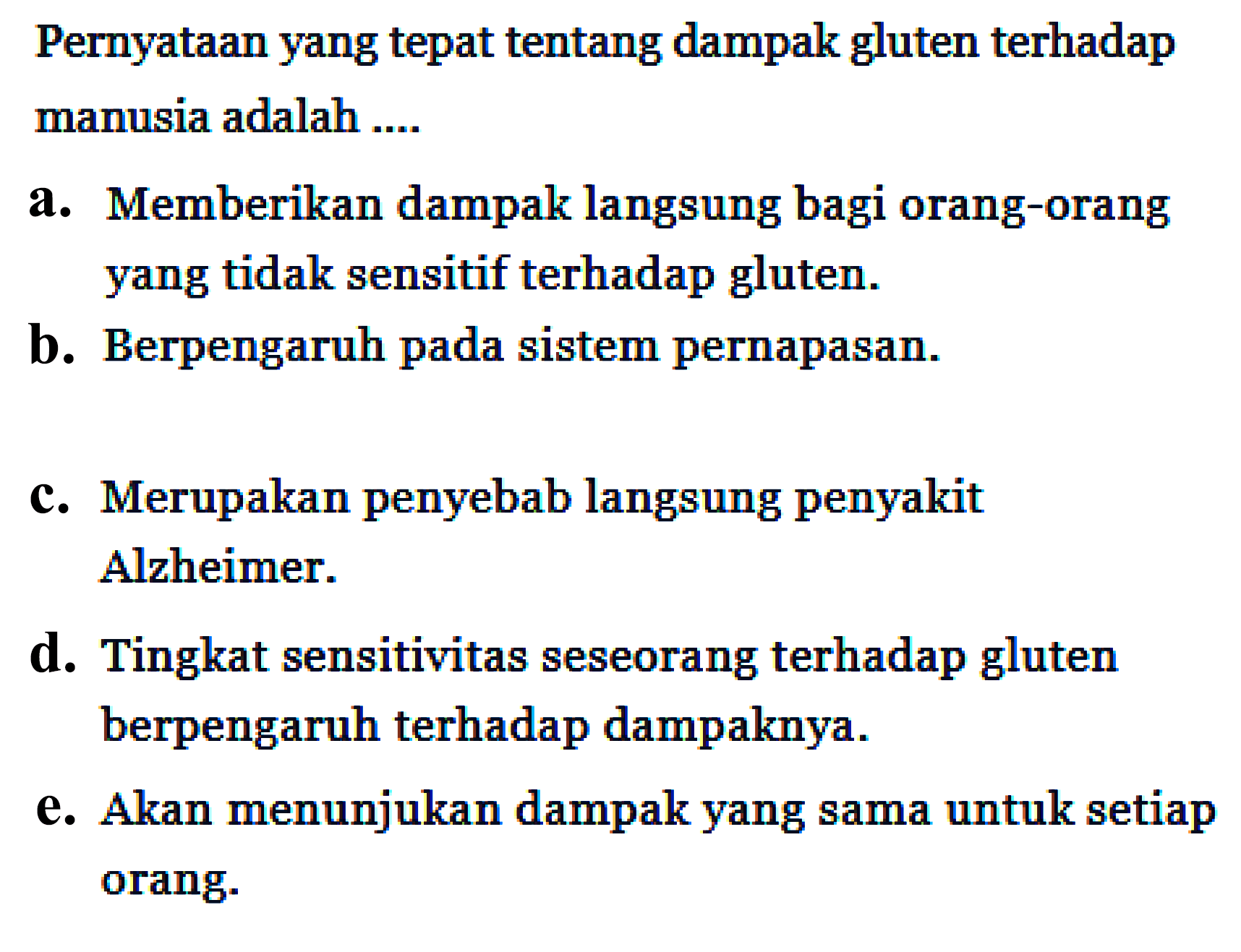 Pernyataan yang tepat tentang dampak gluten terhadap manusia adalah ....
a. Memberikan dampak langsung bagi orang-orang yang tidak sensitif terhadap gluten.
b. Berpengaruh pada sistem pernapasan.
c. Merupakan penyebab langsung penyakit Alzheimer.
d. Tingkat sensitivitas seseorang terhadap gluten berpengaruh terhadap dampaknya.
e. Akan menunjukan dampak yang sama untuk setiap orang.