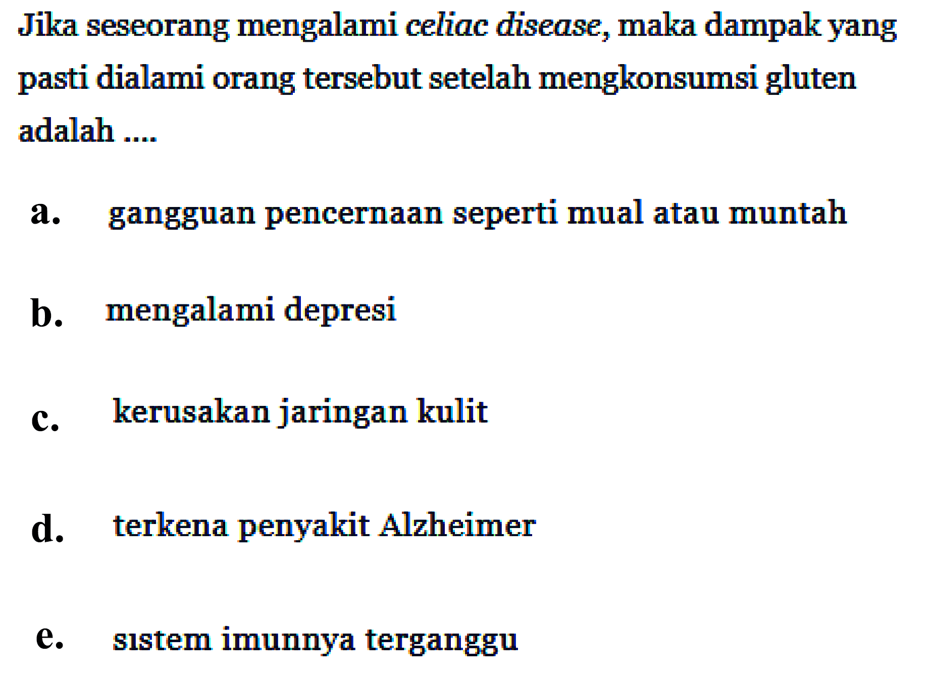 Jika seseorang mengalami celiac disease, maka dampak yang pasti dialami orang tersebut setelah mengkonsumsi gluten adalah ....
a. gangguan pencernaan seperti mual atau muntah
b. mengalami depresi
c. kerusakan jaringan kulit
d. terkena penyakit Alzheimer
e. sistem imunnya terganggu