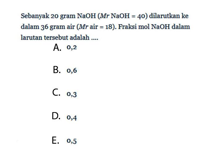 Sebanyak 20 gram NaOH(Mr NaOH=40) dilarutkan ke dalam 36 gram air (Mr air =18). Fraksi mol NaOH dalam larutan tersebut adalah ....