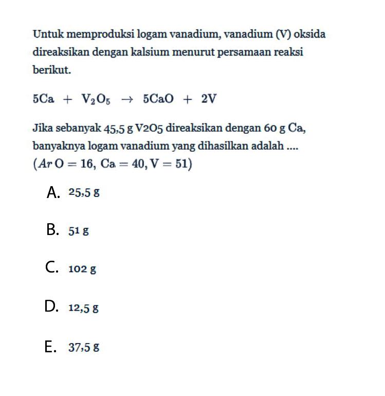 Untuk memproduksi logam vanadium, vanadium (V) oksida direaksikan dengan kalsium menurut persamaan reaksi berikut.5 Ca + V2O5 -> 5 CaO+2 VJika sebanyak  45,5 g  V2O5 direaksikan dengan  60 g Ca , banyaknya logam vanadium yang dihasilkan adalah ....  (A r O=16, Ca=40, V=51)