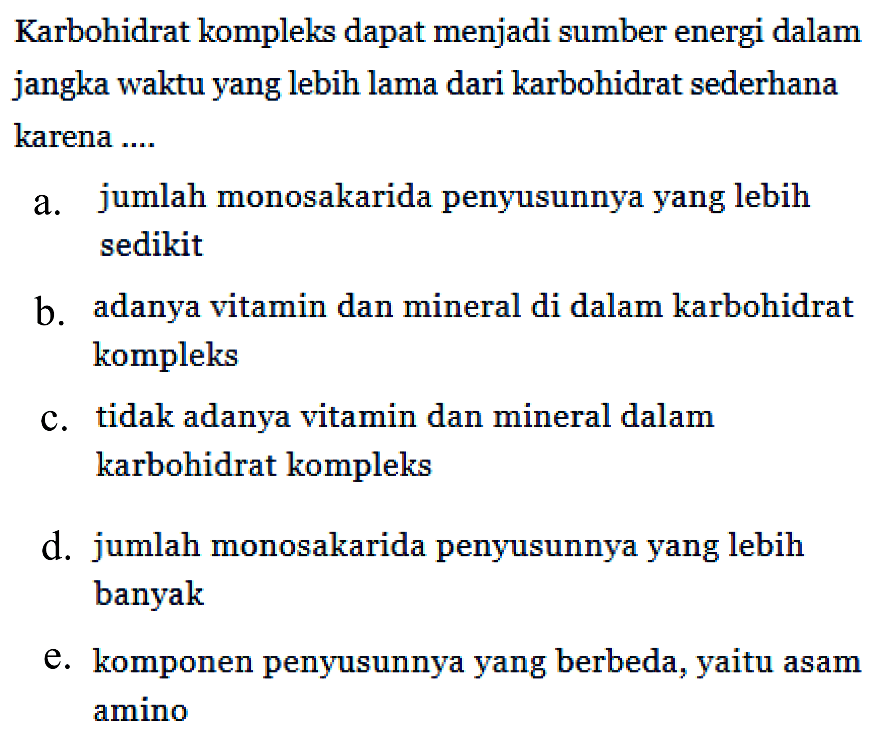 Karbohidrat kompleks dapat menjadi sumber energi dalam jangka waktu yang lebih lama dari karbohidrat sederhana karena ....
a. jumlah monosakarida penyusunnya yang lebih sedikit
b. adanya vitamin dan mineral di dalam karbohidrat kompleks
c. tidak adanya vitamin dan mineral dalam karbohidrat kompleks
d. jumlah monosakarida penyusunnya yang lebih banyak
e. komponen penyusunnya yang berbeda, yaitu asam amino