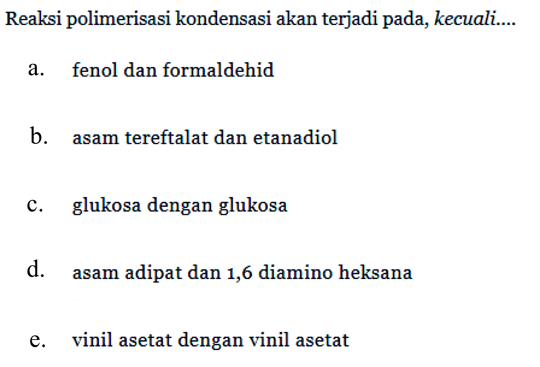 Reaksi polimerisasi kondensasi akan terjadi pada, kecuali.... 
a. fenol dan formaldehid 
b. asam tereftalat dan etanadiol 
c. glukosa dengan glukosa 
d. asam adipat dan 1, 6 diamino heksana 
e. vinil asetat dengan vinil asetat