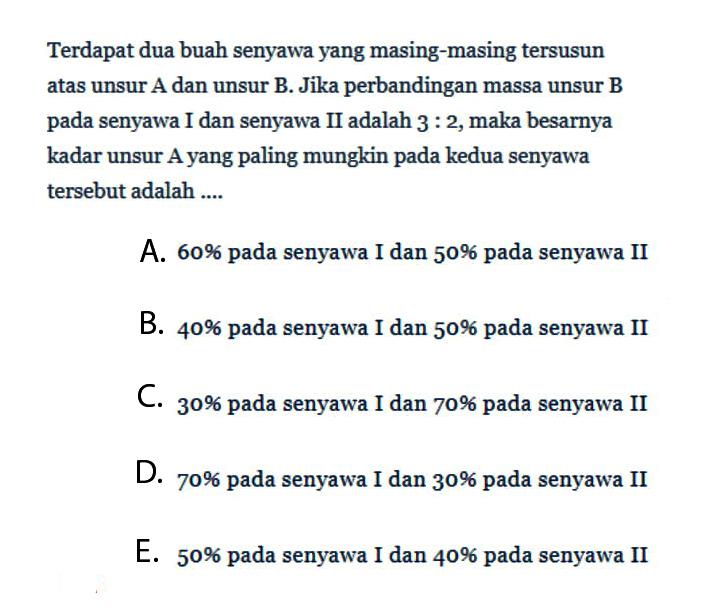 Terdapat dua buah senyawa yang masing-masing tersusun atas unsur A dan unsur B. Jika perbandingan massa unsur B pada senyawa I dan senyawa II adalah 3:2, maka besarnya kadar unsur A yang paling mungkin pada kedua senyawa tersebut adalah ....