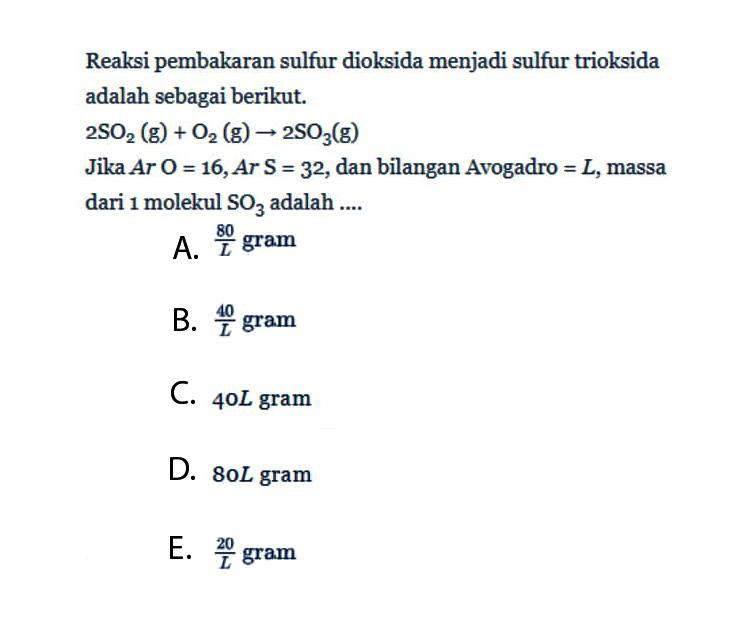 Reaksi pembakaran sulfur dioksida menjadi sulfur trioksida adalah sebagai berikut.2SO2(g)+O2(g) -> 2SO3(g)Jika Ar O=16, Ar S=32, dan bilangan Avogadro =L, massa dari 1 molekul SO3 adalah ....