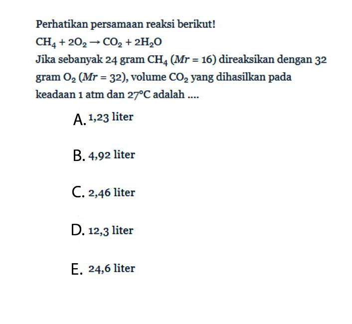 Perhatikan persamaan reaksi berikut!  CH4+2O2->CO2+2H2O Jika sebanyak 24 gram CH4 (Mr=16)  direaksikan dengan 32 gram  O2 (Mr=32), volume CO2 yang dihasilkan pada keadaan  1 atm dan 27 C  adalah ....
