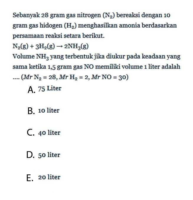 Sebanyak 28 gram gas nitrogen (N2) bereaksi dengan 10 gram gas hidogen (H2) menghasilkan amonia berdasarkan persamaan reaksi setara berikut.N2(g)+3H2(g)->2NH3(g)Volume NH3 yang terbentuk jika diukur pada keadaan yang sama ketika 1,5 gram gas NO memiliki volume 1 liter adalah... .(Mr N2=28, Mr H2=2, Mr NO=30) 