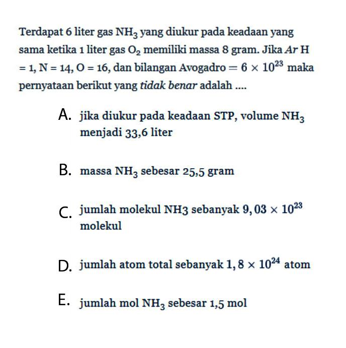 Terdapat 6 liter gas NH3 yang diukur pada keadaan yang sama ketika 1 liter gas O2 memiliki massa 8 gram. Jika Ar H=1, N=14, O=16, dan bilangan Avogadro=6 x 10^23 maka pernyataan berikut yang tidak benar adalah ....A. jika diukur pada keadaan STP, volume NH3 menjadi 33,6 literB. massa NH3 sebesar 25,5 gramC. jumlah molekul NH3 sebanyak 9,03 x 10^23 molekulD. jumlah atom total sebanyak 1,8 x 10^24 atomE. jumlah mol NH3 sebesar 1,5 mol