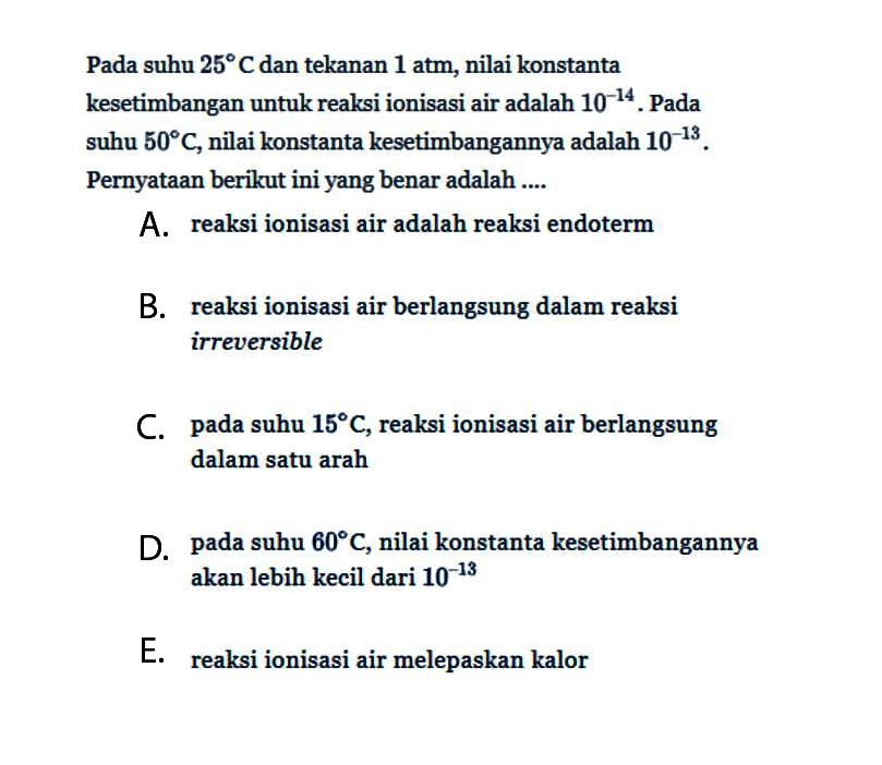 Pada suhu  25 C  dan tekanan 1 atm, nilai konstanta kesetimbangan untuk reaksi ionisasi air adalah  10^-14 . Pada suhu  50 C , nilai konstanta kesetimbangannya adalah  10^-13 . Pernyataan berikut ini yang benar adalah ....A. reaksi ionisasi air adalah reaksi endotermB. reaksi ionisasi air berlangsung dalam reaksi irreversibleC. pada suhu  15 C , reaksi ionisasi air berlangsung dalam satu arahD. pada suhu  60 C , nilai konstanta kesetimbangannya akan lebih kecil dari  10^-13 E. reaksi ionisasi air melepaskan kalor