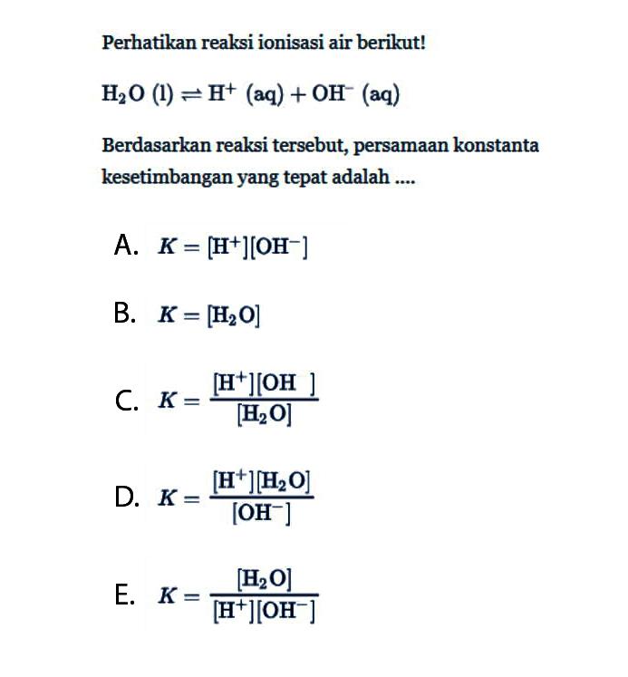 Perhatikan reaksi ionisasi air berikut!H2O(l) <=> H^+(aq)+OH^-(aq) Berdasarkan reaksi tersebut, persamaan konstanta kesetimbangan yang tepat adalah.... A. K=[H^+][OH^-] B. K=[H2 O] C. K=[H^+][OH]/[H2 O] D. K=[H^+][H2 O]/[OH^-] E. K=[H2 O]/[H^+][OH^-] 