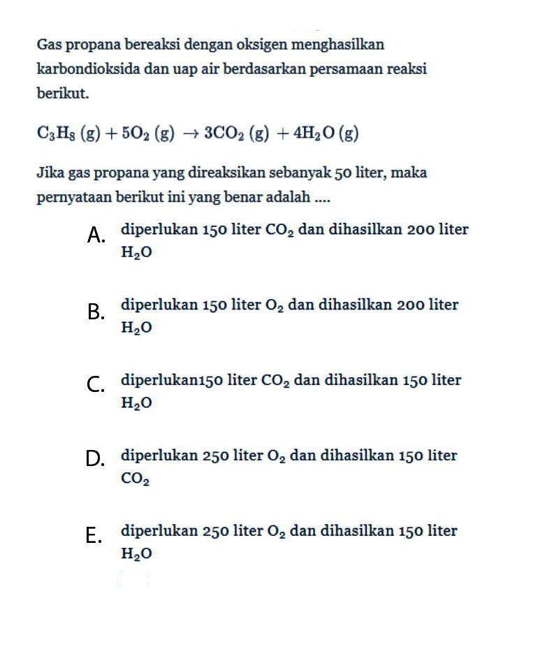 Gas propana bereaksi dengan oksigen menghasilkan karbondioksida dan uap air berdasarkan persamaan reaksi berikut.C3 H8(g)+5 O2(g) -> 3 CO2(g)+4 H2 O(g)Jika gas propana yang direaksikan sebanyak 50 liter, maka pernyataan berikut ini yang benar adalah ....A. diperlukan 150 liter  CO2  dan dihasilkan 200 liter  H2 O B. diperlukan 150 liter  O2  dan dihasilkan 200 liter  H2 O C. diperlukan150 liter  CO2  dan dihasilkan 150 liter  H2 O D. diperlukan 250 liter  O2  dan dihasilkan 150 liter  CO2 E. diperlukan 250 liter  O2  dan dihasilkan 150 liter  H2 O 