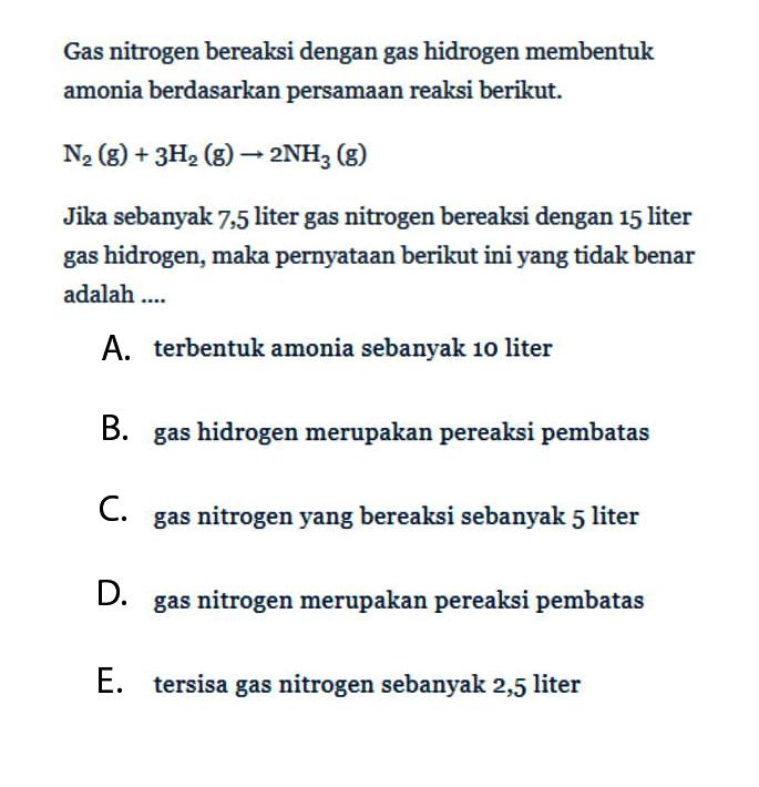 Gas nitrogen bereaksi dengan gas hidrogen membentuk amonia berdasarkan persamaan reaksi berikut.N2(g)+3H2(g) -> 2 NH3(g)Jika sebanyak 7,5 liter gas nitrogen bereaksi dengan 15 liter gas hidrogen, maka pernyataan berikut ini yang tidak benar adalah ....A. terbentuk amonia sebanyak 10 literB. gas hidrogen merupakan pereaksi pembatasC. gas nitrogen yang bereaksi sebanyak 5 literD. gas nitrogen merupakan pereaksi pembatasE. tersisa gas nitrogen sebanyak 2,5 liter