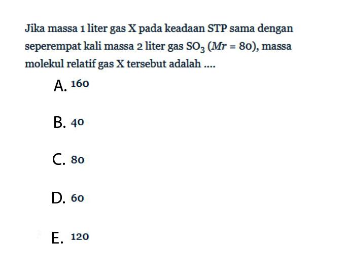 Jika massa 1 liter gas X pada keadaan STP sama dengan seperempat kali massa 2 liter gas SO3 (Mr=80), massa molekul relatif gas X tersebut adalah ....