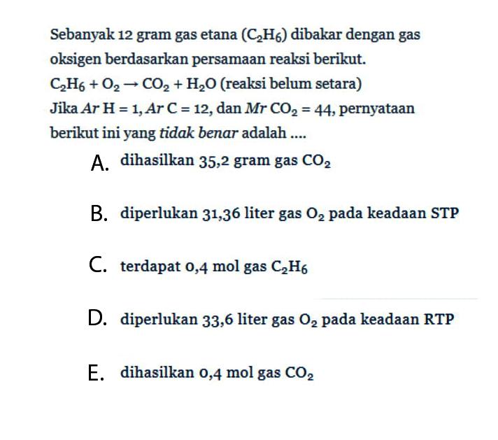 Sebanyak 12 gram gas etana (C2H6) dibakar dengan gas oksigen berdasarkan persamaan reaksi berikut.C2H6 + O2 -> CO2 + H2O (reaksi belum setara)Jika Ar H = 1, Ar C = 12, dan MrCO2 = 44, pernyataan berikut ini yang tidak benar adalah ....A. dihasilkan 35,2 gram gas CO2B. diperlukan 31,36 liter gas O2 pada keadaan STPC. terdapat 0,4 mol gas C2 H6D. diperlukan 33,6 liter gas O2 pada keadaan RTPE. dihasilkan 0,4 mol gas CO2