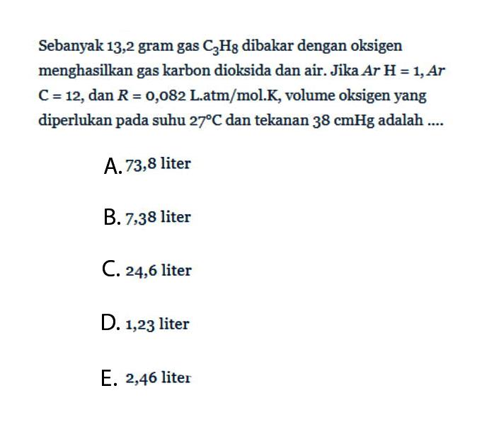 Sebanyak 13,2 gram gas C3H8 dibakar dengan oksigen menghasilkan gas karbon dioksida dan air. Jika Ar H=1, Ar C=12, dan R = 0,082 Latm/mol.K, volume oksigen yang diperlukan pada suhu 27 C dan tekanan 38 cmHg adalah ....