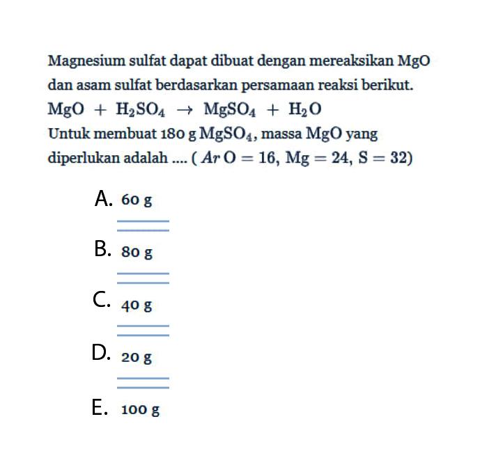 Magnesium sulfat dapat dibuat dengan mereaksikan MgO dan asam sulfat berdasarkan persamaan reaksi berikut.  MgO+H2SO4->MgSO4+H2O Untuk membuat  180 g MgSO4, massa  MgO  yang diperlukan adalah ....  (Ar O=16, Mg=24, S=32) 