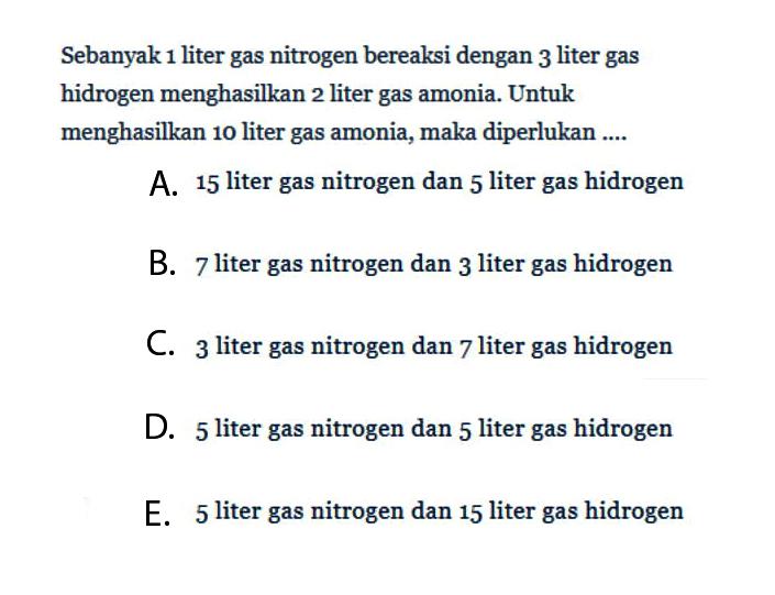 Sebanyak 1 liter gas nitrogen bereaksi dengan 3 liter gas hidrogen menghasilkan 2 liter gas amonia. Untuk menghasilkan 10 liter gas amonia, maka diperlukan ....A. 15  liter gas nitrogen dan 5 liter gas hidrogenB. 7 liter gas nitrogen dan 3 liter gas hidrogenC. 3 liter gas nitrogen dan 7 liter gas hidrogenD. 5 liter gas nitrogen dan 5 liter gas hidrogenE. 5 liter gas nitrogen dan 15 liter gas hidrogen