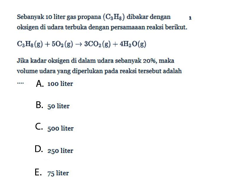 Sebanyak 10 liter gas propana (C3H8) dibakar dengan oksigen di udara terbuka dengan persamaaan reaksi berikut.C3H8(g)+5O2(g)->3CO2(g)+4H2O(g)Jika kadar oksigen di dalam udara sebanyak 20%, maka volume udara yang diperlukan pada reaksi tersebut adalah...