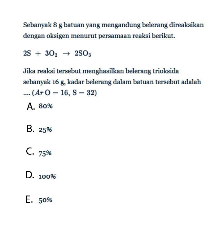 Sebanyak 8 g batuan yang mengandung belerang direaksikan dengan oksigen menurut persamaan reaksi berikut. 2S+3O2->2SO3 Jika reaksi tersebut menghasilkan belerang trioksida sebanyak 16 g, kadar belerang dalam batuan tersebut adalah .... (Ar O=16, S=32) 