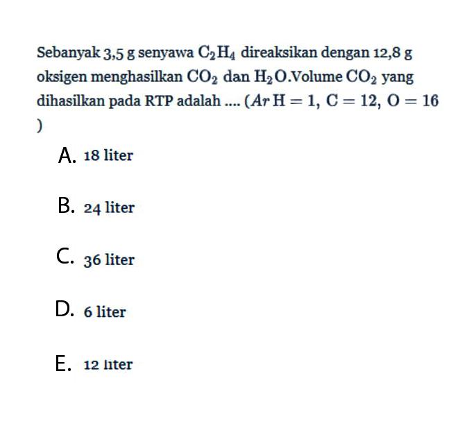 Sebanyak 3,5 g senyawa C2H4 direaksikan dengan 12,8 g oksigen menghasilkan CO2 dan H2O.Volume CO2 yang dihasilkan pada RTP adalah .... (A r H=1, C=12, O=16)