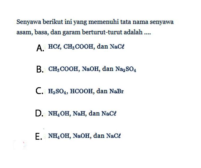 Senyawa berikut ini yang memenuhi tata nama senyawa asam, basa, dan garam berturut-turut adalah .... A. HCl, CH3COOH, dan NaCl B. CH3COOH, NaOH, dan Na2SO4 C. H2SO4, HCOOH, dan NaBr D. NH4OH, NaH, dan NaCl E. NH4OH, NaOH, dan NaCl 