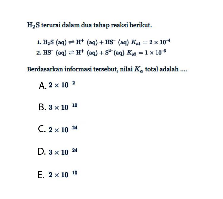 H2S terurai dalam dua tahap reaksi berikut. 1. H2S (aq) <=> H^+ (aq) + HS^- (aq) Ka1 = 2 x 10^(-4) 2. HS^- (aq) <=> H^+ (aq) + S^(2-) (aq) Ka2 = 1 x 10^(-6) Berdasarkan informasi tersebut, nilai Ka total adalah .... 