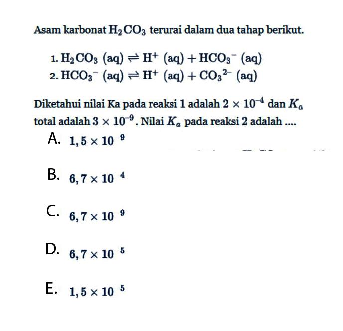 Asam karbonat  H2 CO3  terurai dalam dua tahap berikut.1.  H2CO3(aq)  leftharpoons H^+(aq)+HCO3^-(aq) 2.  HCO3^-(aq) leftharpoons H^+(aq)+CO3^2-(aq) Diketahui nilai Ka pada reaksi 1 adalah  2x10^-4  dan  Ka  total adalah  3x10^-9. Nilai  Ka  pada reaksi 2 adalah ....