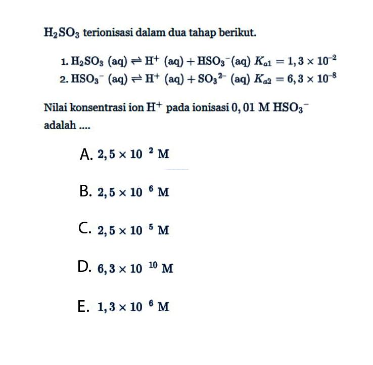 H2SO3 terionisasi dalam dua tahap berikut.1. H2SO3 (aq) <=> H^+ (aq) + HSO3^- (aq) Ka 1=1,3 x 10^(-2) 2. HSO3^- (aq) <=> H^+(aq) + SO3^(2-) (aq) Ka 2=6,3 x 10^(-8) Nilai konsentrasi ion H^+ pada ionisasi 0,01 M HSO3^- adalah .... 