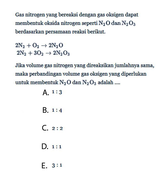 Gas nitrogen yang bereaksi dengan gas oksigen dapat membentuk oksida nitrogen seperti N2O dan N2O3 berdasarkan persamaan reaksi berikut.2N2+O2 -> 2N2O 2N2+3O2 -> 2N2O3  Jika volume gas nitrogen yang direaksikan jumlahnya sama, maka perbandingan volume gas oksigen yang diperlukan untuk membentuk N2O dan N2O3 adalah....