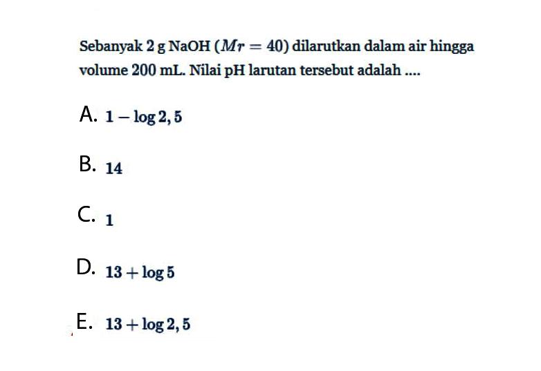 Sebanyak 2g NaOH(Mr=40) dilarutkan dalam air hingga volume 200 mL. Nilai pH larutan tersebut adalah ....