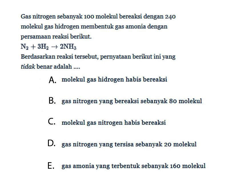 Gas nitrogen sebanyak 100 molekul bereaksi dengan 240 molekul gas hidrogen membentuk gas amonia dengan persamaan reaksi berikut. N2+3H2->2NH3 Berdasarkan reaksi tersebut, pernyataan berikut ini yang tidak benar adalah .... A. molekul gas hidrogen habis bereaksi B. gas nitrogen yang bereaksi sebanyak 80 molekul C. molekul gas nitrogen habis bereaksi D. gas nitrogen yang tersisa sebanyak 20 molekul E. gas amonia yang terbentuk sebanyak 160 molekul