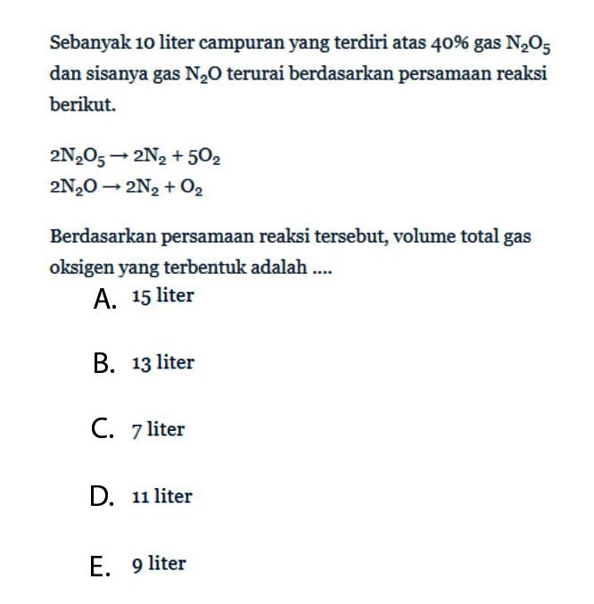 Sebanyak 10 liter campuran yang terdiri atas 40% gas N2O5 dan sisanya gas N2O terurai berdasarkan persamaan reaksi berikut. 2N2O5->2N2+5O2 2N2O->2N2+O2 Berdasarkan persamaan reaksi tersebut, volume total gas oksigen yang terbentuk adalah .... 