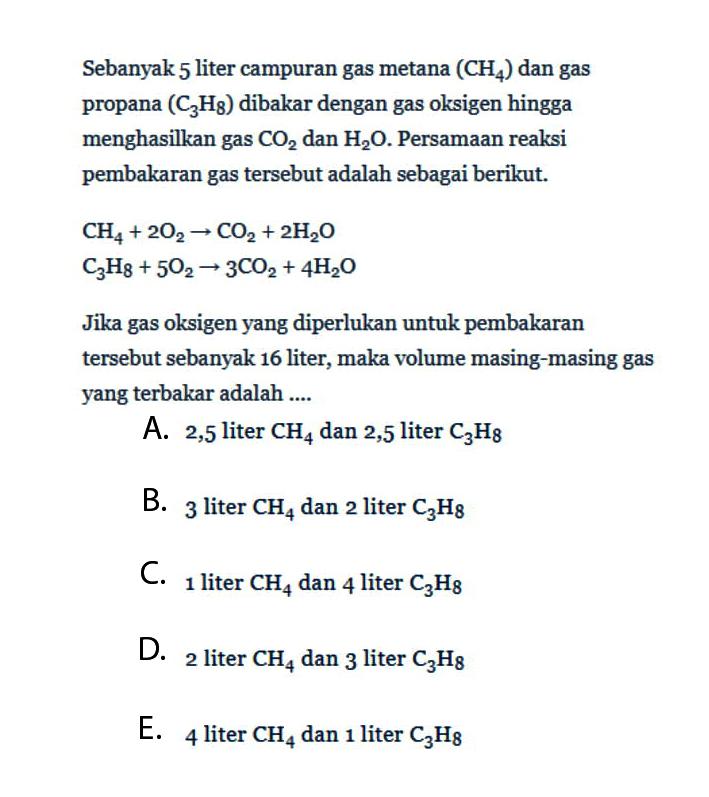 Sebanyak 5 liter campuran gas metana (CH4) dan gas propana (C3H8) dibakar dengan gas oksigen hingga menghasilkan gas CO2 dan H2O. Persamaan reaksi pembakaran gas tersebut adalah sebagai berikut. CH4+2 O2 -> CO2+2 H2O C3H8+5 O2 -> 3 CO2+4 H2O Jika gas oksigen yang diperlukan untuk pembakaran tersebut sebanyak 16 liter, maka volume masing-masing gas yang terbakar adalah ....