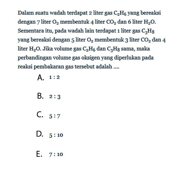 Dalam suatu wadah terdapat 2 liter gas C2H6 yang bereaksi dengan 7 liter O2 membentuk 4 liter CO2 dan 6 liter H2O. Sementara itu, pada wadah lain terdapat 1 liter gas C3H8 yang bereaksi dengan 5 liter O2 membentuk 3 liter CO2 dan 4 liter H2O. Jika volume gas C2H6 dan C3H8 sama, maka perbandingan volume gas oksigen yang diperlukan pada reaksi pembakaran gas tersebut adalah....