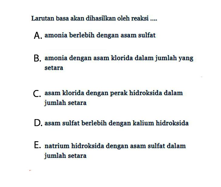 Larutan basa akan dihasilkan oleh reaksi .... A. amonia berlebih dengan asam sulfat B. amonia dengan asam klorida dalam jumlah yang setara C. asam klorida dengan perak hidroksida dalam jumlah setara D. asam sulfat berlebih dengan kalium hidroksida E. natrium hidroksida dengan asam sulfat dalam jumlah setara 