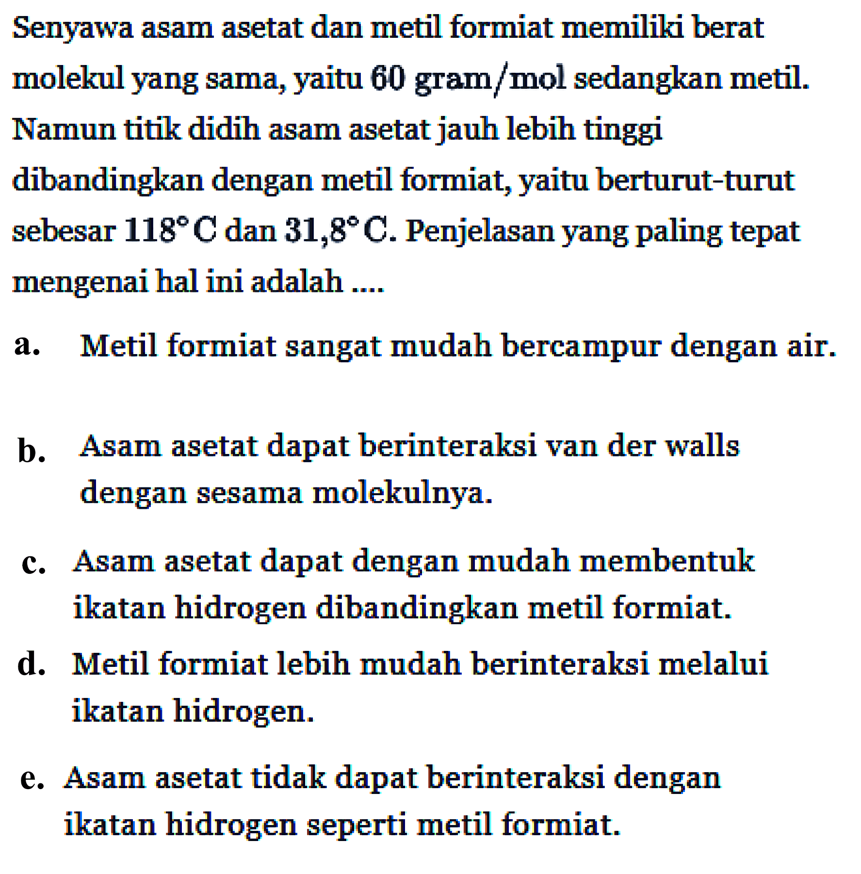 Senyawa asam asetat dan metil formiat memiliki berat molekul yang sama, yaitu 60 gram/mol sedangkan metil. Namun titik didih asam asetat jauh lebih tinggi dibandingkan dengan metil formiat, yaitu berturut-turut sebesar 118 C dan 31,8 C. Penjelasan yang paling tepat mengenai hal ini adalah ....