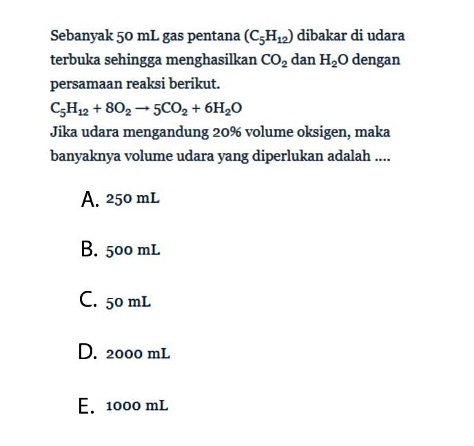 Sebanyak  50 mL gas pentana (C5H12) dibakar di udara terbuka sehingga menghasilkan CO2 dan H2O dengan persamaan reaksi berikut.C5H12 + 8O2 -> 5CO2 + 6H2OJika udara mengandung 20% volume oksigen, maka banyaknya volume udara yang diperlukan adalah .... 