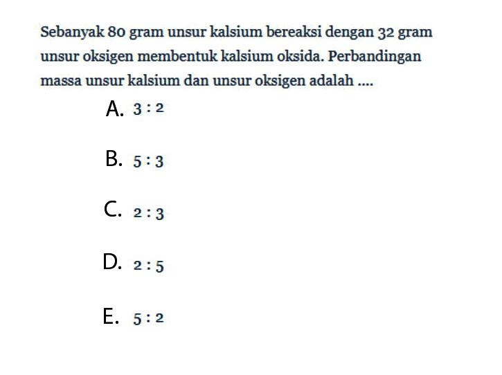 Sebanyak 80 gram unsur kalsium bereaksi dengan 32 gram unsur oksigen membentuk kalsium oksida. Perbandingan massa unsur kalsium dan unsur oksigen adalah ....