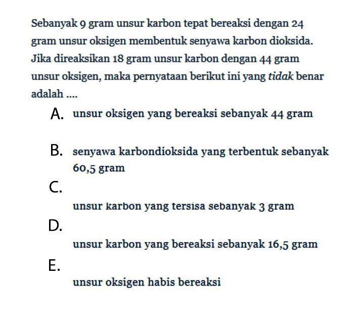 Sebanyak 9 gram unsur karbon tepat bereaksi dengan 24 gram unsur oksigen membentuk senyawa karbon dioksida. Jika direaksikan 18 gram unsur karbon dengan 44 gram unsur oksigen, maka pernyataan berikut ini yang tidak benar adalah .... A. unsur oksigen yang bereaksi sebanyak 44 gram B. senyawa karbondioksida yang terbentuk sebanyak 60,5 gram C. unsur karbon yang tersisa sebanyak 3 gram D. unsur karbon yang bereaksi sebanyak 16,5 gram E. unsur oksigen habis bereaksi 