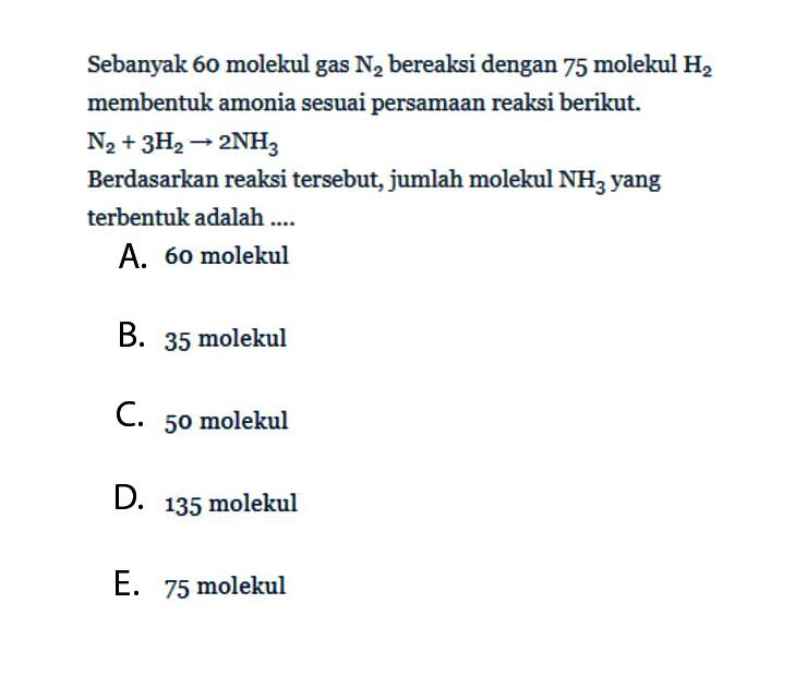 Sebanyak 60 molekul gas N2 bereaksi dengan 75 molekul H2 membentuk amonia sesuai persamaan reaksi berikut. N2+3 H2 -> 2 NH3 Berdasarkan reaksi tersebut, jumlah molekul NH3 yang terbentuk adalah ....