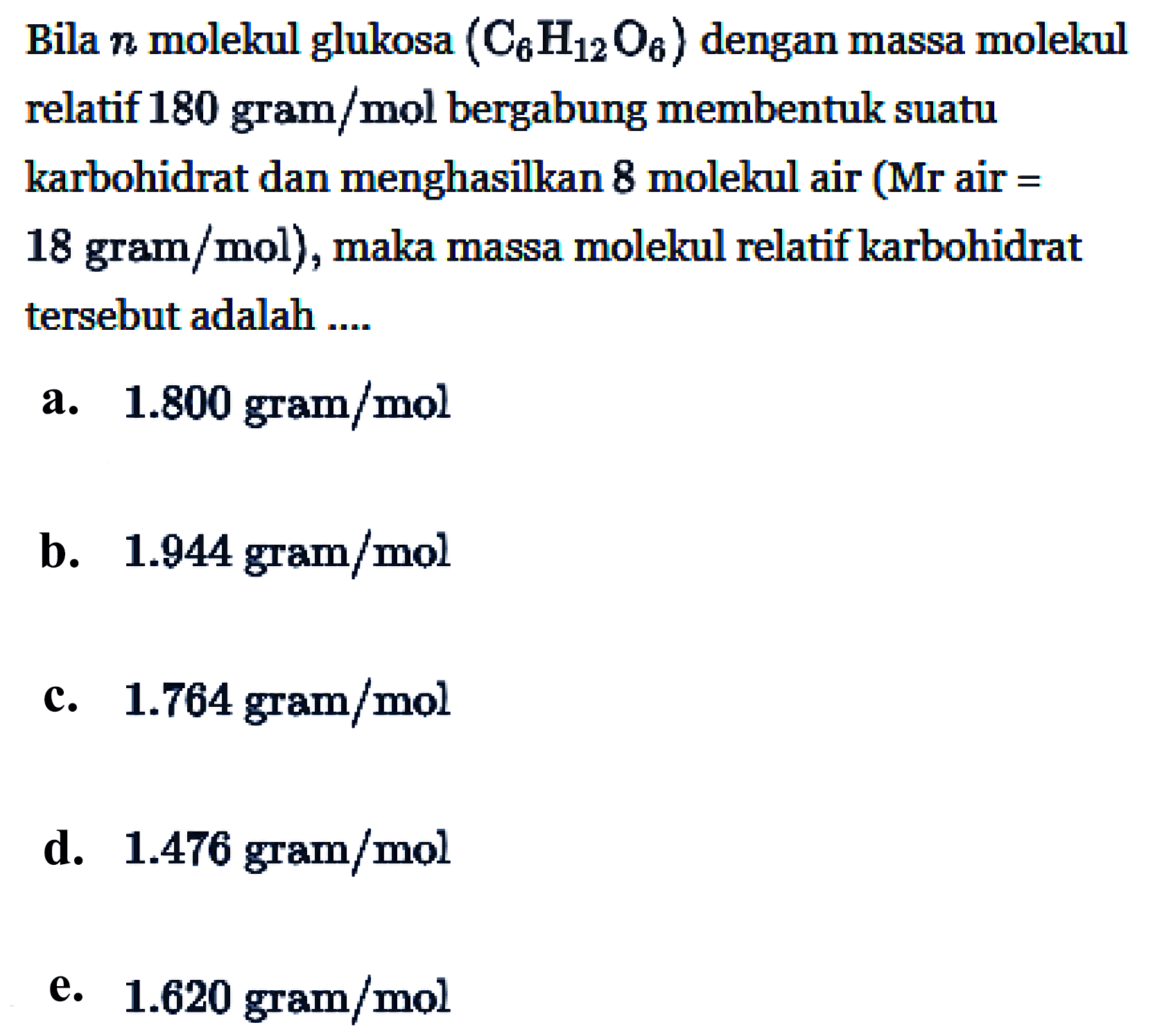 Bila n molekul glukosa (C6H12O6) dengan massa molekul relatif 180 gram/mol bergabung membentuk suatu karbohidrat dan menghasilkan 8 molekul air (Mr air = 18 gram/mol), maka massa molekul relatif karbohidrat tersebut adalah ....