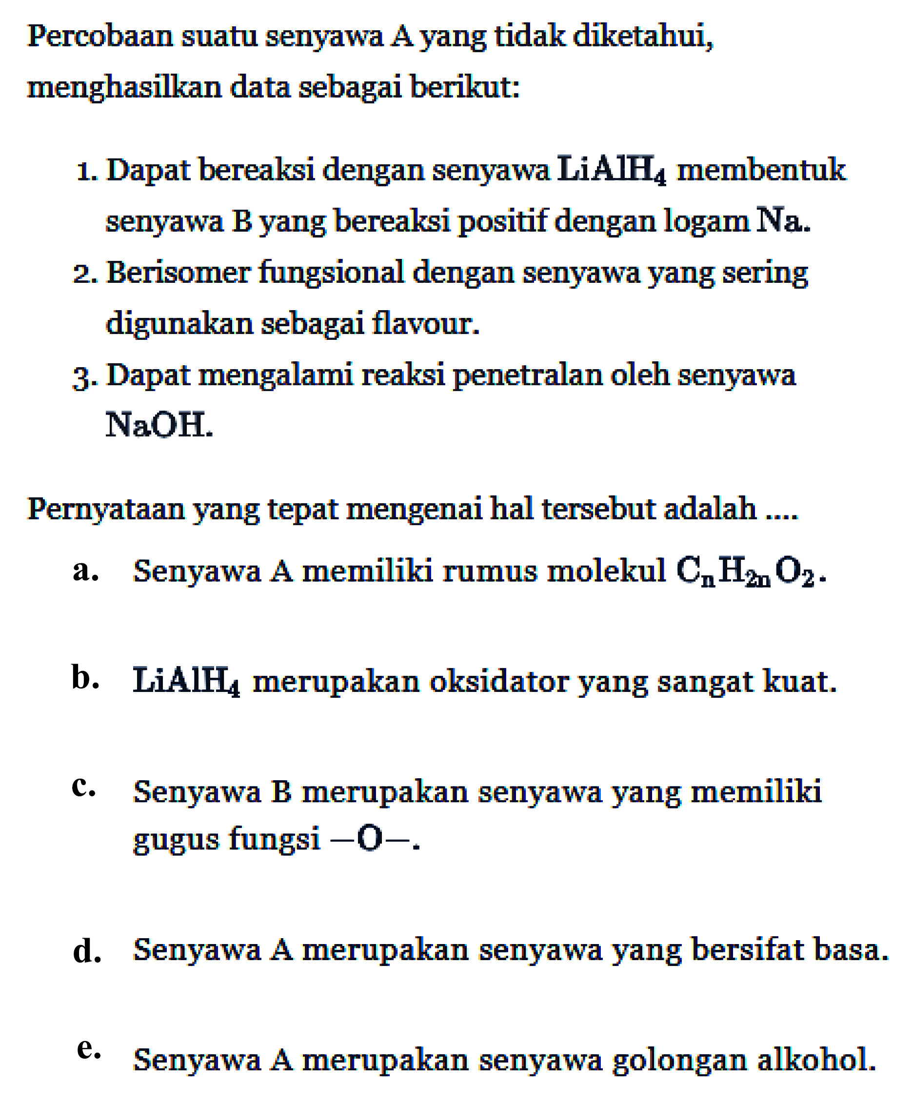 Percobaan suatu senyawa A yang tidak diketahui, menghasilkan data sebagai berikut: 1. Dapat bereaksi dengan senyawa LiAlH4 membentuk senyawa B yang bereaksi positif dengan logam Na. 2. Berisomer fungsional dengan senyawa yang sering digunakan sebagai flavour. 3. Dapat mengalami reaksi penetralan oleh senyawa NaOH. 
Pernyataan yang tepat mengenai hal tersebut adalah 
a. Senyawa A memiliki rumus molekul CnH(2n)O2. 
b. LiAlH4 merupakan oksidator yang sangat kuat. c. Senyawa B merupakan senyawa yang memiliki gugus fungsi -O-. d. Senyawa A merupakan senyawa yang bersifat basa. e. Senyawa A merupakan senyawa golongan alkohol.